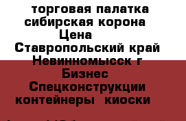 торговая палатка.сибирская корона › Цена ­ 1 - Ставропольский край, Невинномысск г. Бизнес » Спецконструкции, контейнеры, киоски   